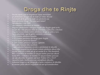 Shumë njerëz janë të shqetësuar sepse mendojnë
 që përdorimi i drogës tek të rinjtë po rritet. Shumë
 mendojnë që të gjithë të rinjtë ose përdorin ose
 kanë përdorur drogë. Por cilat janë faktet?
 Një anketim i vitit 2002
 me nxënësit e shkollave të mesme
 shqyrtoi përdorimin e drogave legale dhe ilegale gjatë javës,
 muajit dhe vitit përpara ditës së anketimit. Gjithashtu anketimi
 shqyrtoi se sa nxënës kishin përdorur drogë në jetën e tyre.
 Sipas anketimit, nga të gjithë nxënësit e anketuar:
 > 25% kishin përdorur kanabis
 > 11% kishin përdorur një drogë tjetër ilegale
 > 4.5% kishin përdorur ekstazi
 > 2.8% kishin përdorur opiume (përfshi
 këtu edhe heroinë dhe morfinë)
 I njëjti anketim hulumtoi nivelin e përdorimit të alkoolit.
 Rezultatet treguan se më shumë nxënës përdorin alkool dhe
 shumë prej tyre e nisin atë që në moshë të re. Për shembull,
 90% e nxënësve të moshës 14 vjeçare kishin provuar alkool
 kurse 95% e nxënësve të moshës 17 vjeçare kishin provuar
 një pije alkoolike të paktën një herë. Vetëm 12% e 12-17
 vjeçarëve nuk e kishin provuar ndonjëherë alkoolin.
 Anketimi tregoi se një përqindje e lartë e nxënësve të shkollës
 së mesme pinin alkool rregullisht në sasi që konsiderohen
 