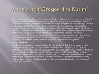  Varësia nga droga mund të jetë ﬁzike ose psikologjike. Një person që varet nga droga ﬁzikisht,
zakonisht zhvillon nje lloj tolerance ndaj saj. Kjo do të thotë që për të marrë efektin e duhur,
përdoruesi duhet që të marrë shumë e më shumë drogë. Një person i varur nga droga ﬁzikisht
është mësuar që të funksionojë me drogë. Një person që varet nga droga psikologjikisht,
mendon se nuk mund të funksionojë siç duhet apo që të arrijë kënaqësi emocionale. Kriza e
tërheqjes (Withdrawal) Në se një person që është i varur ﬁzikisht apo psikologjikisht e ndërpret
përdorimin e drogës, ai ose ajo mund të provojë simptomat e tërheqjes sepse trupi ri-
regjistrohet që të funksionojë pa praninë e drogës. Simptomat e tërheqjes ndryshojnë sipas
llojit të drogës dhe personit. Ka shumë lloje simptomash të tërheqjes si për shembull
depresion, nervozizëm, ngërçe, të përziera, djersitje dhe probleme me gjumin.
 Kurimi (Treatment)
 Nuk ka një kurë të vetme për përdorimin e drogës. Ka shumë lloje trajtimesh por të gjitha
ndryshojnë me njëra tjetrën për nga metodat dhe objektivat. Disa prej tyre kërkojnë që
përdoruesi të mos marrë kurrë më drogë, kurse të tjera duan që përdoruesi të marrë drogë në
nivele të shëndosha. Disa kura kanë këshillime vetëm për vetëm kurse të tjera përdorin
këshillime në grup. Disa kura përdorin agjentë kimikë si metadoni apo buprenoﬁli si ndihmë
për tërheqjen apo mbajtjen e niveleve të ulëta të përdorimit. Për më shumë informacion në
lidhje me llojet e kurave për përdoruesit e drogës kontaktoni shërbimet e vëna në listën në
fund të këtij pamﬂeti.
 