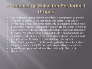  Një shqetësim i përgjithshëm është frika që një person që përdor
 drogë do të bëhet i varur nga droga dhe bëhet “drug addict”
 (i varur nga droga). Tregimet alarmante që dëgjojmë në lidhje me
 përdorimin e drogës japin përshtypjen që drogat ilegale të bëjnë të
 varur menjëherë dhe që këto janë drogat që shkaktojnë dëmet më
 të mëdha. Megjithatë asnjë drogë nuk është e menjëhershme për
 sa i përket varësisë dhe dëmet më të mëdha shoqërisë sonë i vijnë
 prej përdorimit të drogave legale si alkooli dhe duhani.
 Pavarësisht nga droga e përdorur, drogat e dëmshme kanë efekte
 tek përdoruesi e më tej. Përdorimi i drogës ndikon tek shëndeti,
 puna dhe jeta personale, dhe ndikon në familje dhe rrethin
 shoqëror
 