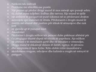  Ndikimi tek individi
 Probleme me shkollën ose punën
 Një person që përdor drogë mund të mos mësojë apo punojë ashtu
 siç duhet sepse ndjehet i lodhur dhe nervoz. Kjo mund të sjellë
 një ambient të pasigurt në punë sidomos në se përdoruesi drejton
 automjete apo makineri të rënda. Përdoruesit e drogës mund të
 marrin më shumë ditë pushim për shkak të sëmunjeve dhe nuk
janë
 në gjendje që të punojnë mirë.
 Aksidentet
 Përdorimi i drogës ndikon tek personi duke pakësuar aftësinë për
 t’u përgjigjur shumë shpejt në situata të papritura. Ajo ndikon
 në aftësinë e të menduarit qartë dhe në mbajtjen e vëmendjes.
 Droga mund të shkaktojë shikim të dobët, ngërçe, të përziera
 dhe simptoma të tjera ﬁzike. Këto efekte rritin mundësinë e
 aksidenteve rrugore, mbytjeve dhe kalimin e rrugës në mënyrë të
 pasigurt.
 