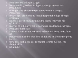  Probleme me shkeljen e ligjit
 Në Australi, çdo shtet ka ligjet e veta që merren me
prodhimin,
 mbajtjen dhe shpërndarjen e përdorimin e drogës.
Përdorimi i
 drogës sjell probleme në se nuk respektohet ligji dhe sjell
probleme
 ligjore si për shembull sulme dhe krime të kryera me
qëllimin e
 marrjes së të hollave për të vazhduar përdorimin e drogës.
 Probleme ﬁnanciare
 Kostoja e përdorimit të vazhdueshëm të drogës do të thotë
që
 përdoruesi mund të mos ketë të holla të mjaftueshme për të
blerë
 ushqime, veshje ose për të paguar faturat. Kjo sjell më
shumë stres
 në familje
 