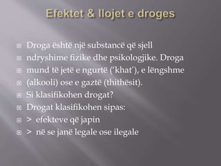  Droga është një substancë që sjell
 ndryshime ﬁzike dhe psikologjike. Droga
 mund të jetë e ngurtë (‘khat’), e lëngshme
 (alkooli) ose e gaztë (thithësit).
 Si klasiﬁkohen drogat?
 Drogat klasiﬁkohen sipas:
 > efekteve që japin
 > në se janë legale ose ilegale
 