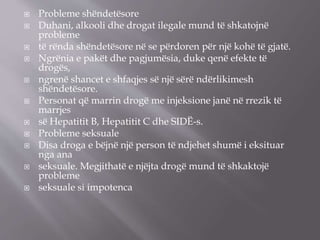  Probleme shëndetësore
 Duhani, alkooli dhe drogat ilegale mund të shkatojnë
probleme
 të rënda shëndetësore në se përdoren për një kohë të gjatë.
 Ngrënia e pakët dhe pagjumësia, duke qenë efekte të
drogës,
 ngrenë shancet e shfaqjes së një sërë ndërlikimesh
shëndetësore.
 Personat që marrin drogë me injeksione janë në rrezik të
marrjes
 së Hepatitit B, Hepatitit C dhe SIDË-s.
 Probleme seksuale
 Disa droga e bëjnë një person të ndjehet shumë i eksituar
nga ana
 seksuale. Megjithatë e njëjta drogë mund të shkaktojë
probleme
 seksuale si impotenca
 
