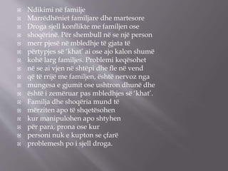  Ndikimi në familje
 Marrëdhëniet familjare dhe martesore
 Droga sjell konﬂikte me familjen ose
 shoqërinë. Për shembull në se një person
 merr pjesë në mbledhje të gjata të
 përtypjes së ‘khat’ ai ose ajo kalon shumë
 kohë larg familjes. Problemi keqësohet
 në se ai vjen në shtëpi dhe ﬂe në vend
 që të rrijë me familjen, është nervoz nga
 mungesa e gjumit ose ushtron dhunë dhe
 është i zemëruar pas mbledhjes së ‘khat’.
 Familja dhe shoqëria mund të
 mërziten apo të shqetësohen
 kur manipulohen apo shtyhen
 për para, prona ose kur
 personi nuk e kupton se çfarë
 problemesh po i sjell droga.
 