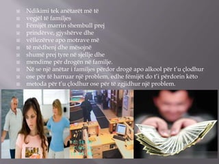  Ndikimi tek anëtarët më të
 vegjël të familjes
 Fëmijët marrin shembull prej
 prindërve, gjyshërve dhe
 vëllezërve apo motrave më
 të mëdhenj dhe mësojnë
 shumë prej tyre në sjellje dhe
 mendime për drogën në familje.
 Në se një anëtar i familjes përdor drogë apo alkool për t’u çlodhur
 ose për të harruar një problem, edhe fëmijët do t’i përdorin këto
 metoda për t’u çlodhur ose për të zgjidhur një problem.
 