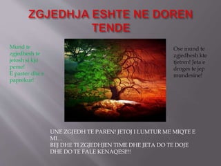 Mund te
zgjedhesh te
jetosh si kjo
peme!
E paster dhe e
paprekur!
Ose mund te
zgjedhesh kte
tjetren! Jeta e
droges te jep
mundesine!
UNE ZGJEDH TE PAREN! JETOJ I LUMTUR ME MIQTE E
MI…
BEJ DHE TI ZGJEDHJEN TIME DHE JETA DO TE DOJE
DHE DO TE FALE KENAQESI!!!
 