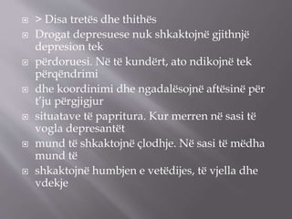  > Disa tretës dhe thithës
 Drogat depresuese nuk shkaktojnë gjithnjë
depresion tek
 përdoruesi. Në të kundërt, ato ndikojnë tek
përqëndrimi
 dhe koordinimi dhe ngadalësojnë aftësinë për
t’ju përgjigjur
 situatave të papritura. Kur merren në sasi të
vogla depresantët
 mund të shkaktojnë çlodhje. Në sasi të mëdha
mund të
 shkaktojnë humbjen e vetëdijes, të vjella dhe
vdekje
 
