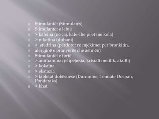  Stimulantët (Stimulants)
 Stimulantët e lehtë
 > kafeina (në çaj, kafe dhe pijet me kola)
 > nikotina (duhani)
 > efedrina (përdoret në mjekimet për bronkitin,
 alergjinë e pranverës dhe astmën)
 Stimulantët e fortë
 > amfitaminat (shpejtësia, kristali metilik, akulli)
 > kokaina
 > ekstazia
 > tabletat dobësuese (Duromine, Tenuate Dospan,
Ponderaks)
 > khat
 