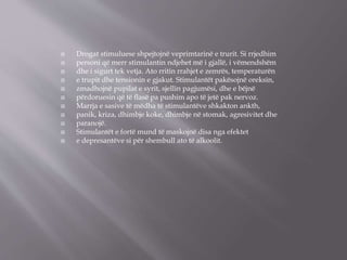  Drogat stimuluese shpejtojnë veprimtarinë e trurit. Si rrjedhim
 personi që merr stimulantin ndjehet më i gjallë, i vëmendshëm
 dhe i sigurt tek vetja. Ato rritin rrahjet e zemrës, temperaturën
 e trupit dhe tensionin e gjakut. Stimulantët pakësojnë oreksin,
 zmadhojnë pupilat e syrit, sjellin pagjumësi, dhe e bëjnë
 përdoruesin që të ﬂasë pa pushim apo të jetë pak nervoz.
 Marrja e sasive të mëdha të stimulantëve shkakton ankth,
 panik, kriza, dhimbje koke, dhimbje në stomak, agresivitet dhe
 paranojë.
 Stimulantët e fortë mund të maskojnë disa nga efektet
 e depresantëve si për shembull ato të alkoolit.
 