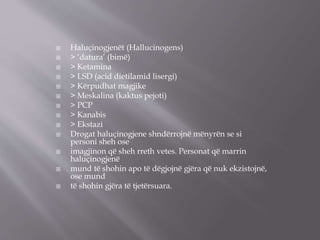  Haluçinogjenët (Hallucinogens)
 > ‘datura’ (bimë)
 > Ketamina
 > LSD (acid dietilamid lisergi)
 > Kërpudhat magjike
 > Meskalina (kaktus pejoti)
 > PCP
 > Kanabis
 > Ekstazi
 Drogat haluçinogjene shndërrojnë mënyrën se si
personi sheh ose
 imagjinon që sheh rreth vetes. Personat që marrin
haluçinogjenë
 mund të shohin apo të dëgjojnë gjëra që nuk ekzistojnë,
ose mund
 të shohin gjëra të tjetërsuara.
 