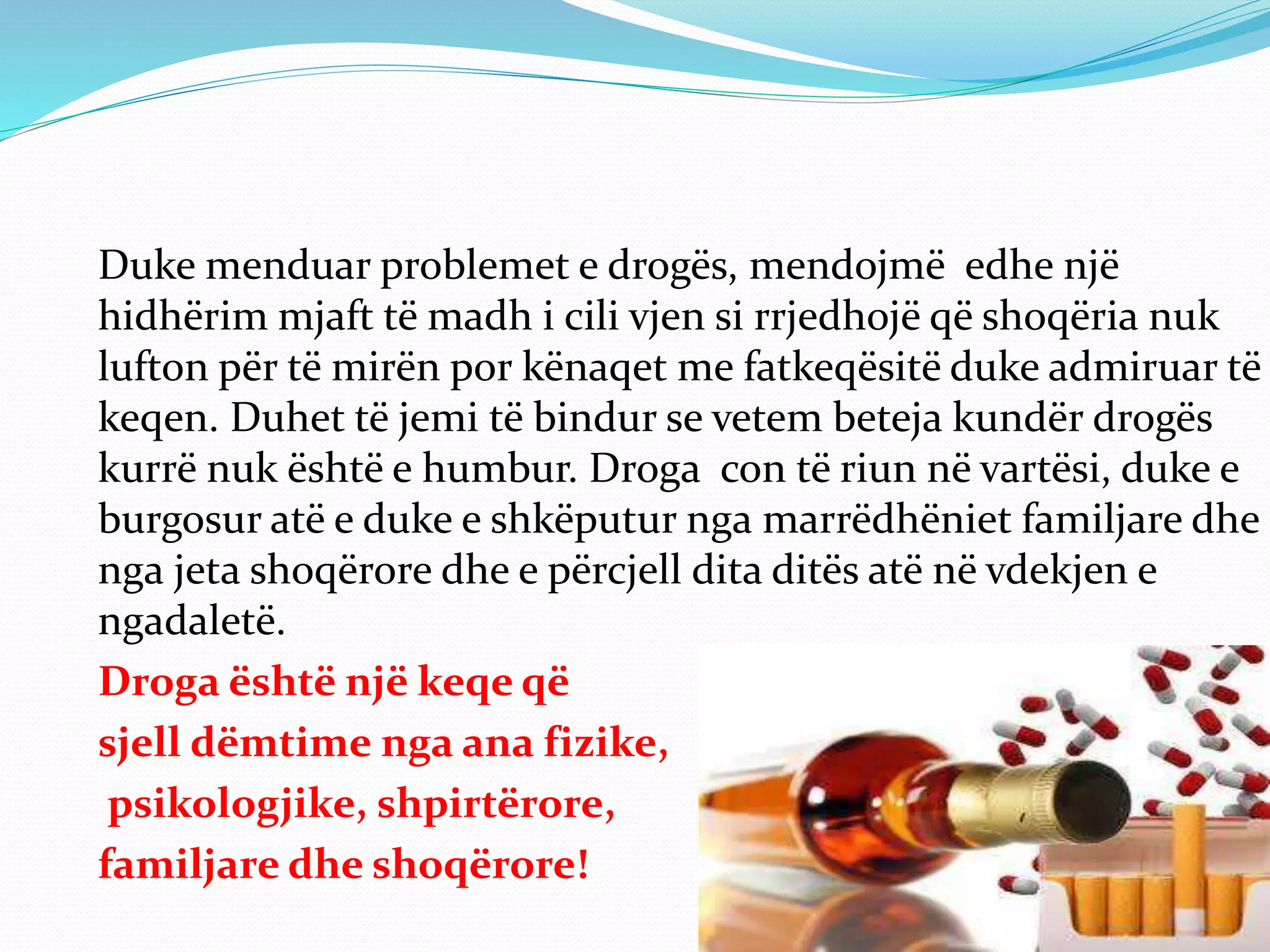 Duke menduar problemet e drogës, mendojmë edhe një
hidhërim mjaft të madh i cili vjen si rrjedhojë që shoqëria nuk
lufton për të mirën por kënaqet me fatkeqësitë duke admiruar të
keqen. Duhet të jemi të bindur se vetem beteja kundër drogës
kurrë nuk është e humbur. Droga con të riun në vartësi, duke e
burgosur atë e duke e shkëputur nga marrëdhëniet familjare dhe
nga jeta shoqërore dhe e përcjell dita ditës atë në vdekjen e
ngadaletë.
Droga është një keqe që
sjell dëmtime nga ana fizike,
psikologjike, shpirtërore,
familjare dhe shoqërore!
 