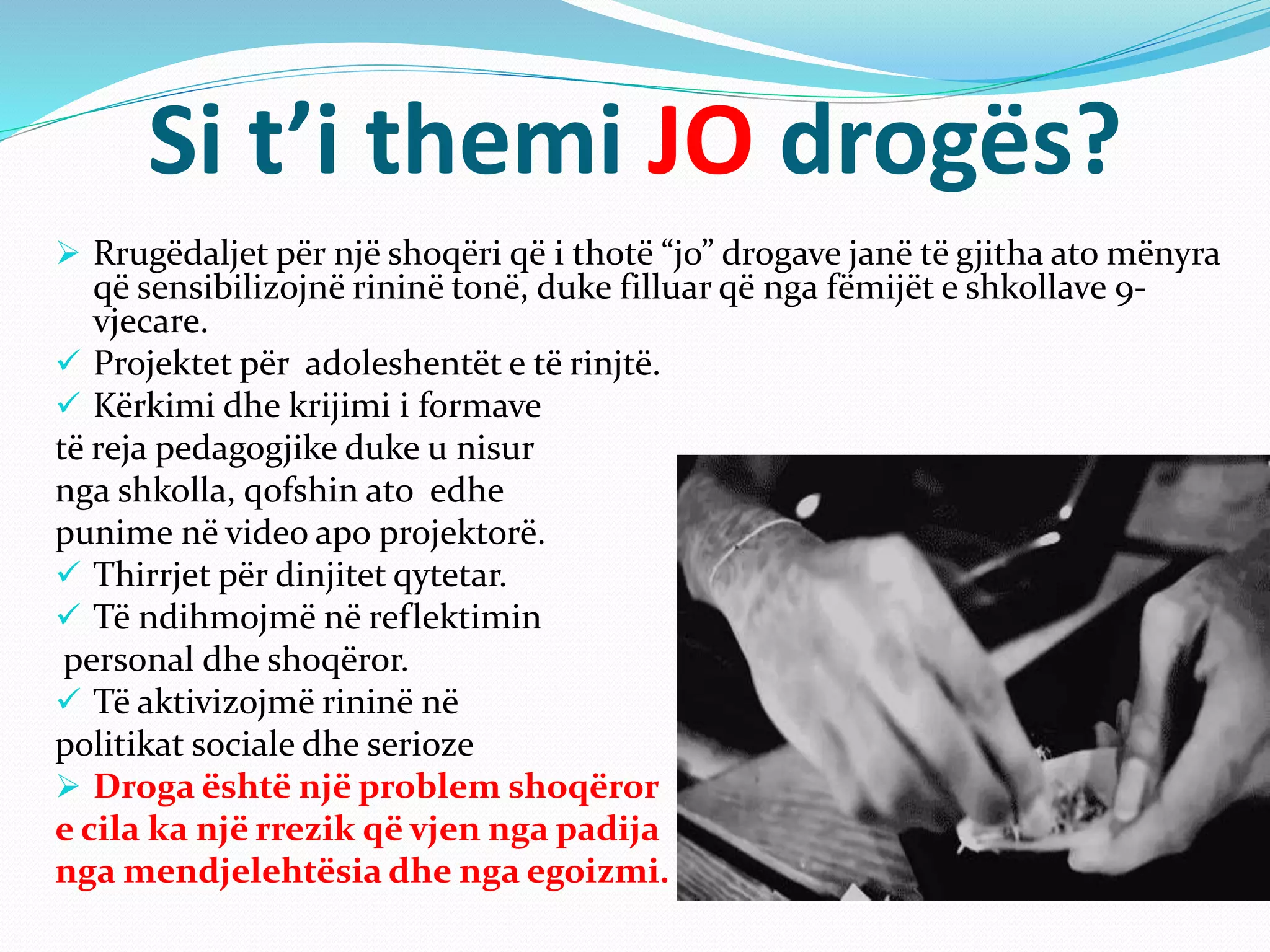 Si t’i themi JO drogës?
 Rrugëdaljet për një shoqëri që i thotë “jo” drogave janë të gjitha ato mënyra
që sensibilizojnë rininë tonë, duke filluar që nga fëmijët e shkollave 9-
vjecare.
 Projektet për adoleshentët e të rinjtë.
 Kërkimi dhe krijimi i formave
të reja pedagogjike duke u nisur
nga shkolla, qofshin ato edhe
punime në video apo projektorë.
 Thirrjet për dinjitet qytetar.
 Të ndihmojmë në reflektimin
personal dhe shoqëror.
 Të aktivizojmë rininë në
politikat sociale dhe serioze
 Droga është një problem shoqëror
e cila ka një rrezik që vjen nga padija
nga mendjelehtësia dhe nga egoizmi.
 