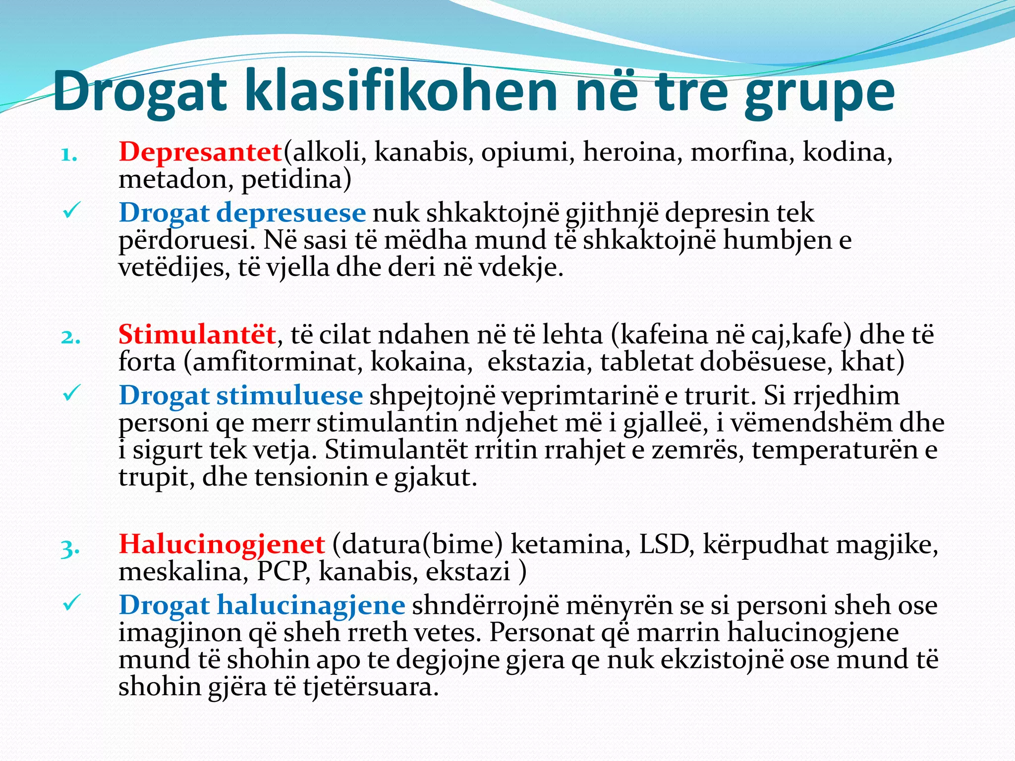 Drogat klasifikohen në tre grupe
1. Depresantet(alkoli, kanabis, opiumi, heroina, morfina, kodina,
metadon, petidina)
 Drogat depresuese nuk shkaktojnë gjithnjë depresin tek
përdoruesi. Në sasi të mëdha mund të shkaktojnë humbjen e
vetëdijes, të vjella dhe deri në vdekje.
2. Stimulantët, të cilat ndahen në të lehta (kafeina në caj,kafe) dhe të
forta (amfitorminat, kokaina, ekstazia, tabletat dobësuese, khat)
 Drogat stimuluese shpejtojnë veprimtarinë e trurit. Si rrjedhim
personi qe merr stimulantin ndjehet më i gjalleë, i vëmendshëm dhe
i sigurt tek vetja. Stimulantët rritin rrahjet e zemrës, temperaturën e
trupit, dhe tensionin e gjakut.
3. Halucinogjenet (datura(bime) ketamina, LSD, kërpudhat magjike,
meskalina, PCP, kanabis, ekstazi )
 Drogat halucinagjene shndërrojnë mënyrën se si personi sheh ose
imagjinon që sheh rreth vetes. Personat që marrin halucinogjene
mund të shohin apo te degjojne gjera qe nuk ekzistojnë ose mund të
shohin gjëra të tjetërsuara.
 