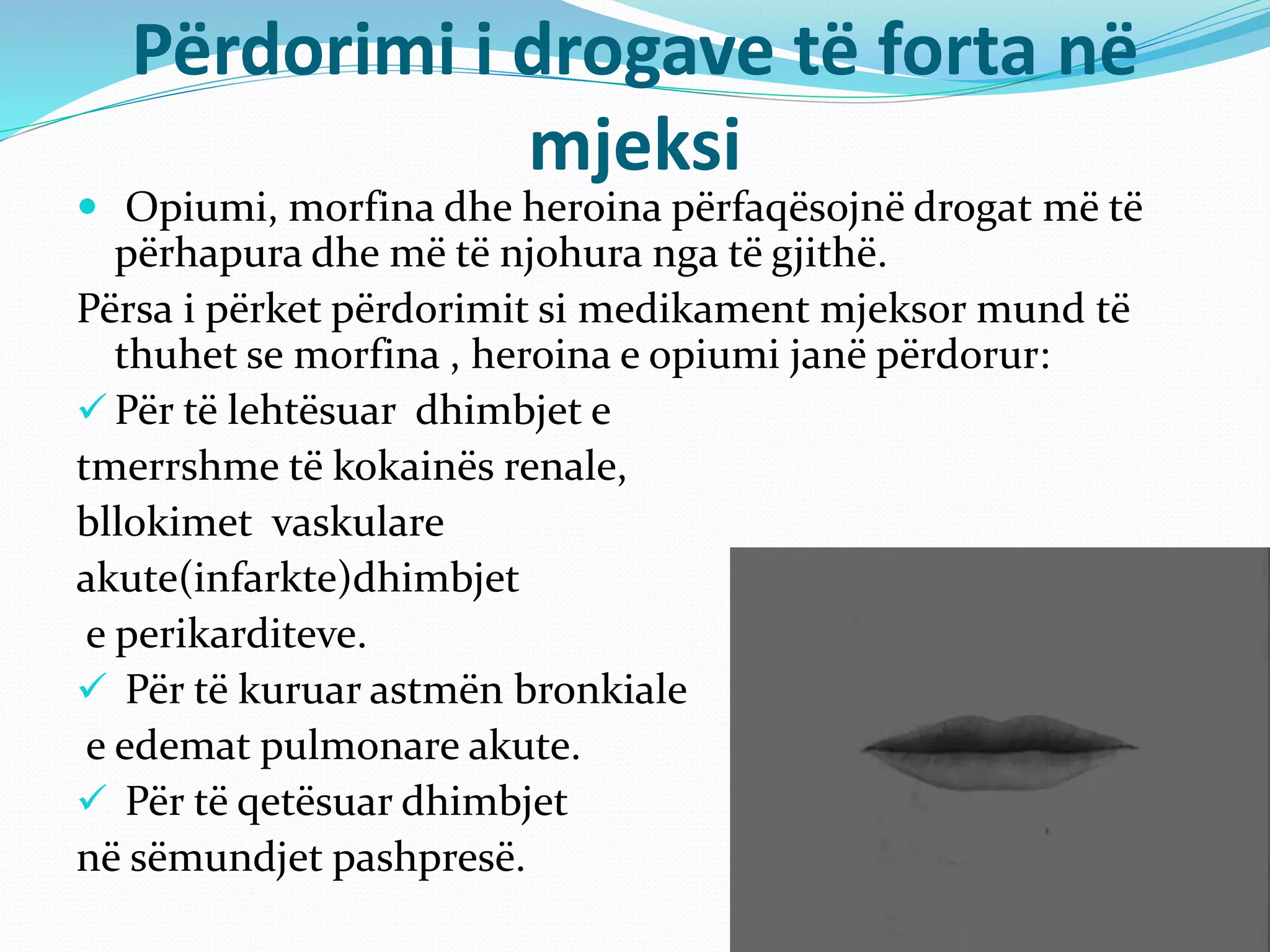 Përdorimi i drogave të forta në
mjeksi
 Opiumi, morfina dhe heroina përfaqësojnë drogat më të
përhapura dhe më të njohura nga të gjithë.
Përsa i përket përdorimit si medikament mjeksor mund të
thuhet se morfina , heroina e opiumi janë përdorur:
 Për të lehtësuar dhimbjet e
tmerrshme të kokainës renale,
bllokimet vaskulare
akute(infarkte)dhimbjet
e perikarditeve.
 Për të kuruar astmën bronkiale
e edemat pulmonare akute.
 Për të qetësuar dhimbjet
në sëmundjet pashpresë.
 