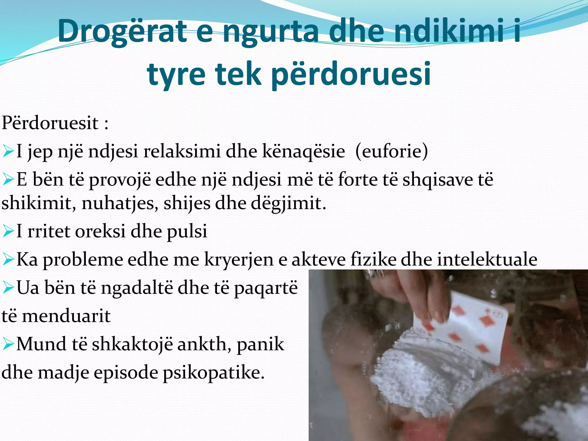 Drogërat e ngurta dhe ndikimi i
tyre tek përdoruesi
Përdoruesit :
I jep një ndjesi relaksimi dhe kënaqësie (euforie)
E bën të provojë edhe një ndjesi më të forte të shqisave të
shikimit, nuhatjes, shijes dhe dëgjimit.
I rritet oreksi dhe pulsi
Ka probleme edhe me kryerjen e akteve fizike dhe intelektuale
Ua bën të ngadaltë dhe të paqartë
të menduarit
Mund të shkaktojë ankth, panik
dhe madje episode psikopatike.
 