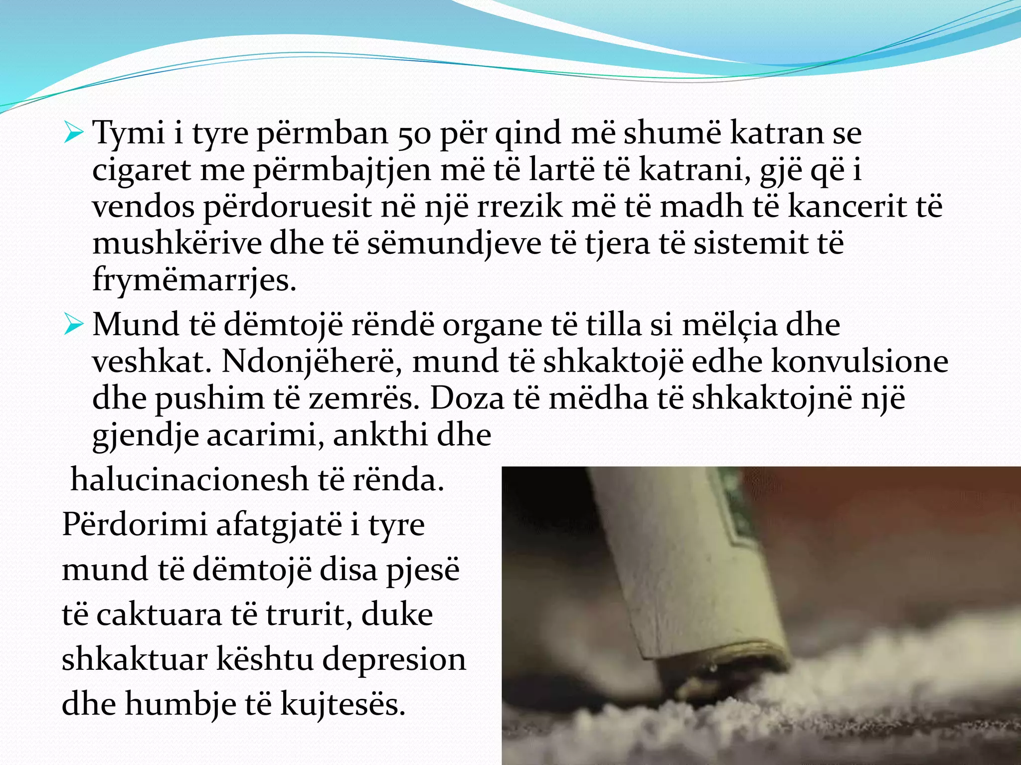 Tymi i tyre përmban 50 për qind më shumë katran se
cigaret me përmbajtjen më të lartë të katrani, gjë që i
vendos përdoruesit në një rrezik më të madh të kancerit të
mushkërive dhe të sëmundjeve të tjera të sistemit të
frymëmarrjes.
 Mund të dëmtojë rëndë organe të tilla si mëlçia dhe
veshkat. Ndonjëherë, mund të shkaktojë edhe konvulsione
dhe pushim të zemrës. Doza të mëdha të shkaktojnë një
gjendje acarimi, ankthi dhe
halucinacionesh të rënda.
Përdorimi afatgjatë i tyre
mund të dëmtojë disa pjesë
të caktuara të trurit, duke
shkaktuar kështu depresion
dhe humbje të kujtesës.
 