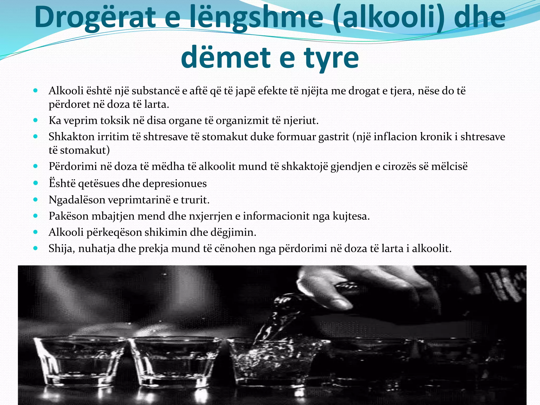 Drogërat e lëngshme (alkooli) dhe
dëmet e tyre
 Alkooli është një substancë e aftë që të japë efekte të njëjta me drogat e tjera, nëse do të
përdoret në doza të larta.
 Ka veprim toksik në disa organe të organizmit të njeriut.
 Shkakton irritim të shtresave të stomakut duke formuar gastrit (një inflacion kronik i shtresave
të stomakut)
 Përdorimi në doza të mëdha të alkoolit mund të shkaktojë gjendjen e cirozës së mëlcisë
 Është qetësues dhe depresionues
 Ngadalëson veprimtarinë e trurit.
 Pakëson mbajtjen mend dhe nxjerrjen e informacionit nga kujtesa.
 Alkooli përkeqëson shikimin dhe dëgjimin.
 Shija, nuhatja dhe prekja mund të cënohen nga përdorimi në doza të larta i alkoolit.
 