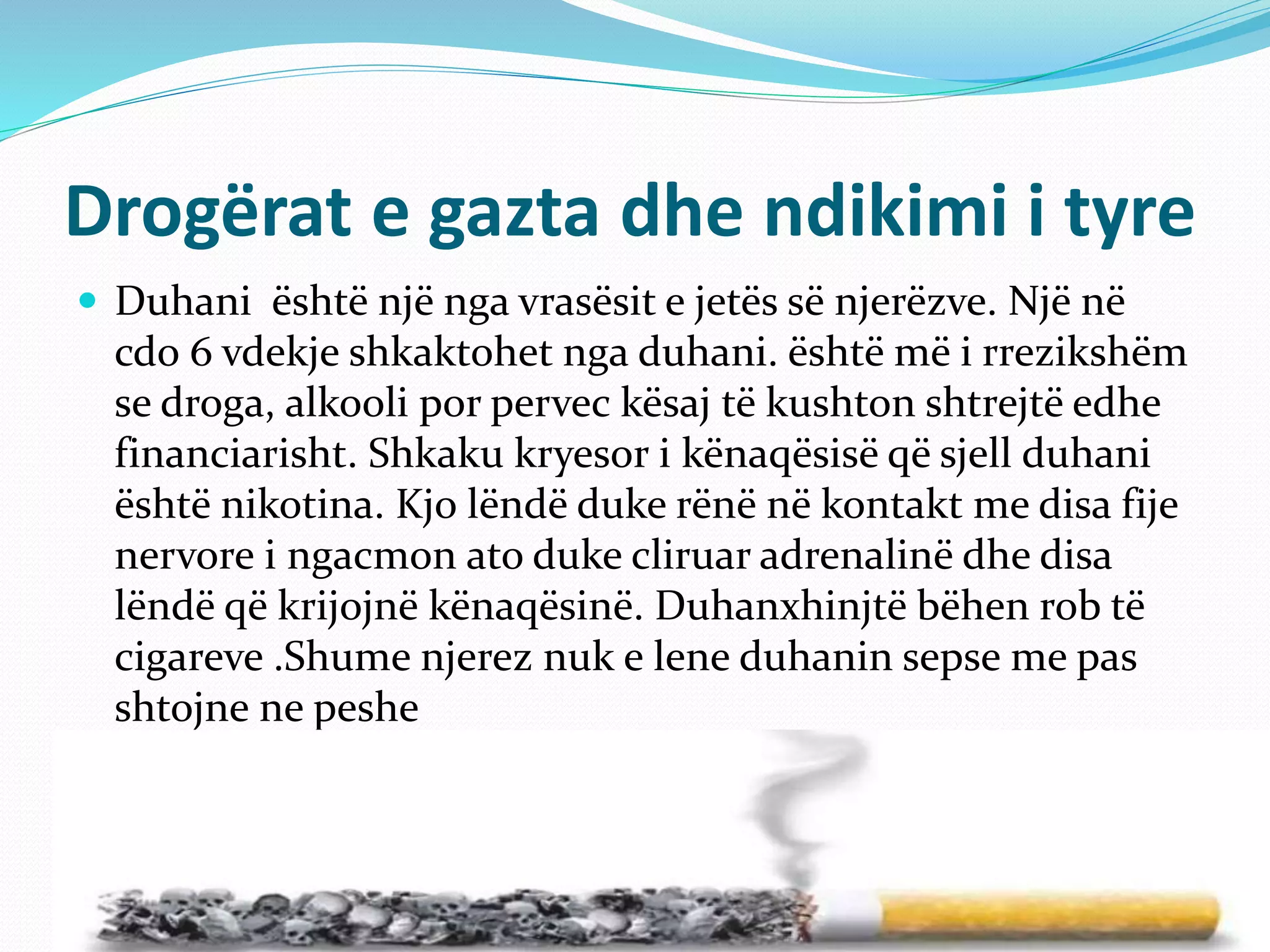 Drogërat e gazta dhe ndikimi i tyre
 Duhani është një nga vrasësit e jetës së njerëzve. Një në
cdo 6 vdekje shkaktohet nga duhani. është më i rrezikshëm
se droga, alkooli por pervec kësaj të kushton shtrejtë edhe
financiarisht. Shkaku kryesor i kënaqësisë që sjell duhani
është nikotina. Kjo lëndë duke rënë në kontakt me disa fije
nervore i ngacmon ato duke cliruar adrenalinë dhe disa
lëndë që krijojnë kënaqësinë. Duhanxhinjtë bëhen rob të
cigareve .Shume njerez nuk e lene duhanin sepse me pas
shtojne ne peshe
 