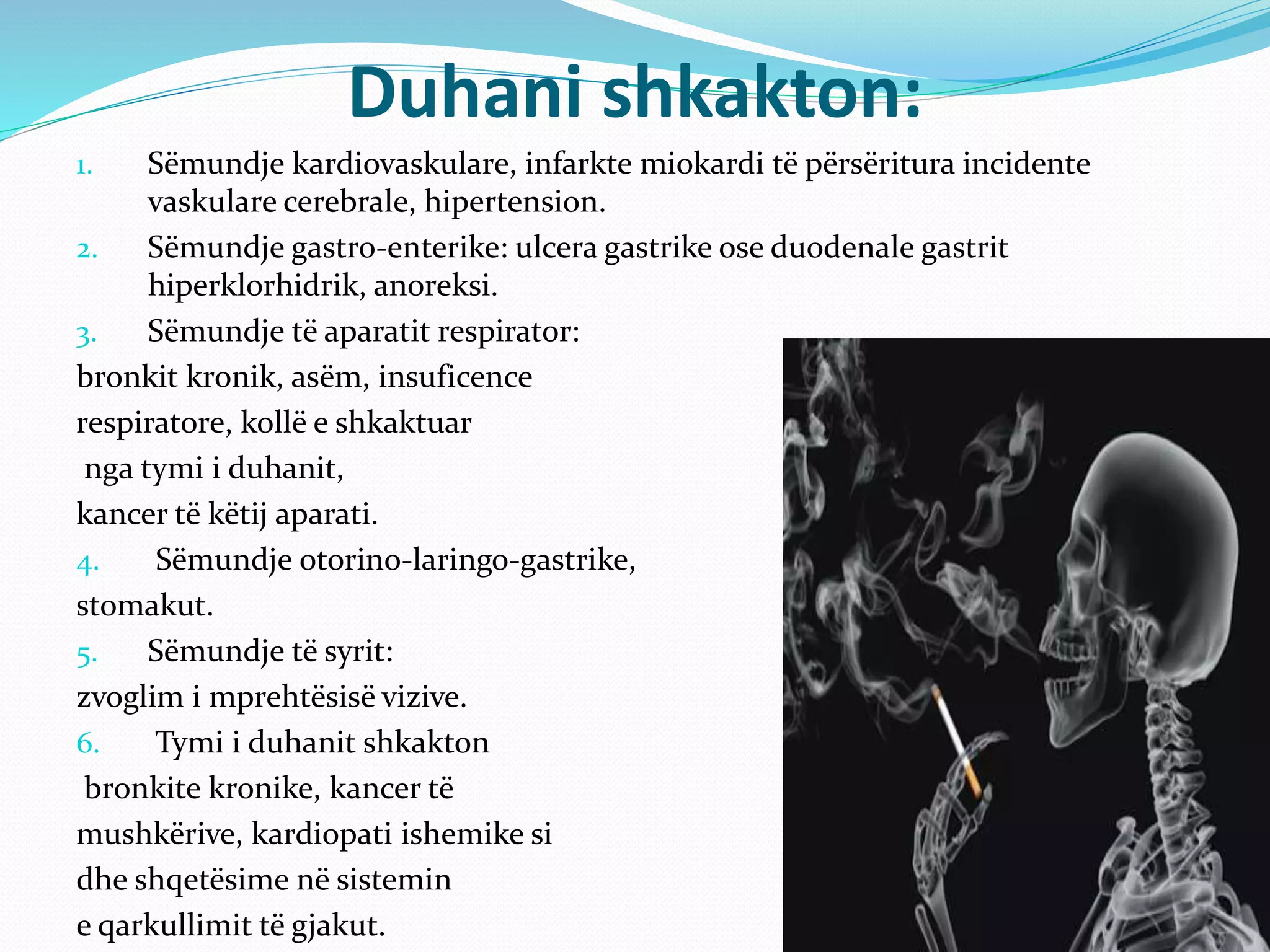 Duhani shkakton:
1. Sëmundje kardiovaskulare, infarkte miokardi të përsëritura incidente
vaskulare cerebrale, hipertension.
2. Sëmundje gastro-enterike: ulcera gastrike ose duodenale gastrit
hiperklorhidrik, anoreksi.
3. Sëmundje të aparatit respirator:
bronkit kronik, asëm, insuficence
respiratore, kollë e shkaktuar
nga tymi i duhanit,
kancer të këtij aparati.
4. Sëmundje otorino-laringo-gastrike,
stomakut.
5. Sëmundje të syrit:
zvoglim i mprehtësisë vizive.
6. Tymi i duhanit shkakton
bronkite kronike, kancer të
mushkërive, kardiopati ishemike si
dhe shqetësime në sistemin
e qarkullimit të gjakut.
 