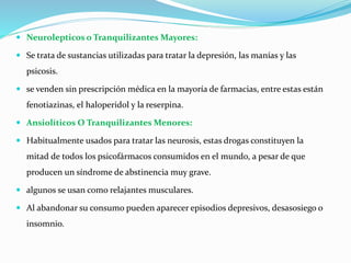  Neurolepticos o Tranquilizantes Mayores:
 Se trata de sustancias utilizadas para tratar la depresión, las manías y las
psicosis.
 se venden sin prescripción médica en la mayoría de farmacias, entre estas están
fenotiazinas, el haloperidol y la reserpina.
 Ansiolíticos O Tranquilizantes Menores:
 Habitualmente usados para tratar las neurosis, estas drogas constituyen la
mitad de todos los psicofármacos consumidos en el mundo, a pesar de que
producen un síndrome de abstinencia muy grave.
 algunos se usan como relajantes musculares.
 Al abandonar su consumo pueden aparecer episodios depresivos, desasosiego o
insomnio.
 