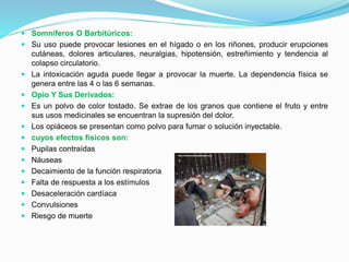  Somníferos O Barbitúricos:
 Su uso puede provocar lesiones en el hígado o en los riñones, producir erupciones
cutáneas, dolores articulares, neuralgias, hipotensión, estreñimiento y tendencia al
colapso circulatorio.
 La intoxicación aguda puede llegar a provocar la muerte. La dependencia física se
genera entre las 4 o las 6 semanas.
 Opio Y Sus Derivados:
 Es un polvo de color tostado. Se extrae de los granos que contiene el fruto y entre
sus usos medicinales se encuentran la supresión del dolor.
 Los opiáceos se presentan como polvo para fumar o solución inyectable.
 cuyos efectos físicos son:
 Pupilas contraídas
 Náuseas
 Decaimiento de la función respiratoria
 Falta de respuesta a los estímulos
 Desaceleración cardíaca
 Convulsiones
 Riesgo de muerte
 