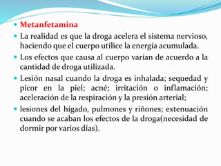  Metanfetamina
 La realidad es que la droga acelera el sistema nervioso,
haciendo que el cuerpo utilice la energía acumulada.
 Los efectos que causa al cuerpo varían de acuerdo a la
cantidad de droga utilizada.
 Lesión nasal cuando la droga es inhalada; sequedad y
picor en la piel; acné; irritación o inflamación;
aceleración de la respiración y la presión arterial;
 lesiones del hígado, pulmones y riñones; extenuación
cuando se acaban los efectos de la droga(necesidad de
dormir por varios días).
 