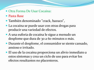  Otra Forma De Usar Cocaína:
 Pasta Base
 También denominado "crack, bazuco",
 La cocaína se puede usar con otras drogas para
producir una variedad de efectos.
 A una euforia de cocaína le sigue a menudo un
desplome que dura de 30 a 60 minutos o más.
 Durante el desplome, el consumidor se siente cansado,
ansioso e irritado.
 El uso de la cocaína proporciona un alivio inmediato a
estos síntomas y crea un ciclo de uso para evitar los
efectos resultantes no placenteros.
 