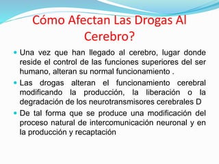 Cómo Afectan Las Drogas Al
Cerebro?
 Una vez que han llegado al cerebro, lugar donde
reside el control de las funciones superiores del ser
humano, alteran su normal funcionamiento .
 Las drogas alteran el funcionamiento cerebral
modificando la producción, la liberación o la
degradación de los neurotransmisores cerebrales D
 De tal forma que se produce una modificación del
proceso natural de intercomunicación neuronal y en
la producción y recaptación
 