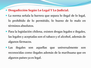  Drogadicción Según Lo Legal Y Lo Judicial.
 La norma señala la barrera que separa lo ilegal de lo legal,
lo prohibido de lo permitido, lo bueno de lo malo en
términos absolutos.
 Para la legislación chilena, existen drogas legales e ilegales,
las legales y aceptadas son el tabaco y el alcohol, además de
algunos fármacos.
 Las ilegales son aquellas que universalmente son
reconocidas como ilegales además de la marihuana que en
algunos países ya es legal.
 
