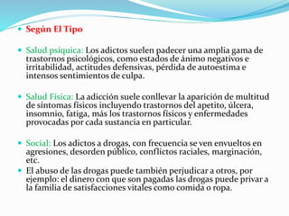  Según El Tipo
 Salud psíquica: Los adictos suelen padecer una amplia gama de
trastornos psicológicos, como estados de ánimo negativos e
irritabilidad, actitudes defensivas, pérdida de autoestima e
intensos sentimientos de culpa.
 Salud Física: La adicción suele conllevar la aparición de multitud
de síntomas físicos incluyendo trastornos del apetito, úlcera,
insomnio, fatiga, más los trastornos físicos y enfermedades
provocadas por cada sustancia en particular.
 Social: Los adictos a drogas, con frecuencia se ven envueltos en
agresiones, desorden público, conflictos raciales, marginación,
etc.
 El abuso de las drogas puede también perjudicar a otros, por
ejemplo: el dinero con que son pagadas las drogas puede privar a
la familia de satisfacciones vitales como comida o ropa.
 
