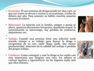  Economía: El uso continuo de drogas puede ser muy caro, ya
que sus costos se elevan a cientos y, en ocasiones, a miles de
dólares por año. Para sostener su hábito muchos usuarios
recurren al crimen.
 Relaciones: La relación con la familia, amigos o pareja se
altera, aparecen discusiones frecuentes, desinterés sexual, la
comunicación se interrumpe, hay pérdida de confianza,
alejamiento, etc.

 Trabajo: Cuando una persona tiene una adicción suele
restarle tiempo a su trabajo para buscar la droga o
recuperarse de su uso, suele llegar tarde, hay menor
productividad, deterioro de la calidad del trabajo o pérdida
del propio trabajo.
 Conducta: Como conseguir y usar la droga se ha vuelto casi
más importante que ninguna otra cosa, los adictos se
vuelven egoístas y egocéntricos: no les importa nadie más
que ellos mismos.
 