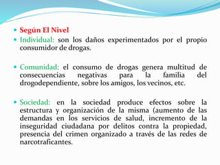  Según El Nivel
 Individual: son los daños experimentados por el propio
consumidor de drogas.
 Comunidad: el consumo de drogas genera multitud de
consecuencias negativas para la familia del
drogodependiente, sobre los amigos, los vecinos, etc.
 Sociedad: en la sociedad produce efectos sobre la
estructura y organización de la misma (aumento de las
demandas en los servicios de salud, incremento de la
inseguridad ciudadana por delitos contra la propiedad,
presencia del crimen organizado a través de las redes de
narcotraficantes.
 