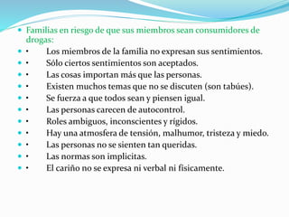  Familias en riesgo de que sus miembros sean consumidores de
drogas:
 • Los miembros de la familia no expresan sus sentimientos.
 • Sólo ciertos sentimientos son aceptados.
 • Las cosas importan más que las personas.
 • Existen muchos temas que no se discuten (son tabúes).
 • Se fuerza a que todos sean y piensen igual.
 • Las personas carecen de autocontrol.
 • Roles ambiguos, inconscientes y rígidos.
 • Hay una atmosfera de tensión, malhumor, tristeza y miedo.
 • Las personas no se sienten tan queridas.
 • Las normas son implicitas.
 • El cariño no se expresa ni verbal ni físicamente.
 