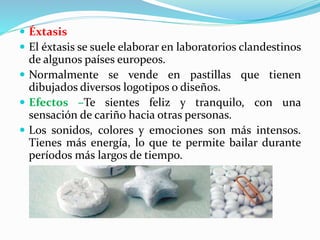  Éxtasis
 El éxtasis se suele elaborar en laboratorios clandestinos
de algunos países europeos.
 Normalmente se vende en pastillas que tienen
dibujados diversos logotipos o diseños.
 Efectos –Te sientes feliz y tranquilo, con una
sensación de cariño hacia otras personas.
 Los sonidos, colores y emociones son más intensos.
Tienes más energía, lo que te permite bailar durante
períodos más largos de tiempo.
 