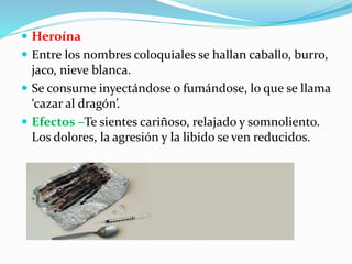  Heroína
 Entre los nombres coloquiales se hallan caballo, burro,
jaco, nieve blanca.
 Se consume inyectándose o fumándose, lo que se llama
‘cazar al dragón’.
 Efectos –Te sientes cariñoso, relajado y somnoliento.
Los dolores, la agresión y la libido se ven reducidos.
 