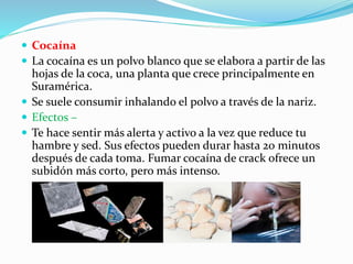  Cocaína
 La cocaína es un polvo blanco que se elabora a partir de las
hojas de la coca, una planta que crece principalmente en
Suramérica.
 Se suele consumir inhalando el polvo a través de la nariz.
 Efectos –
 Te hace sentir más alerta y activo a la vez que reduce tu
hambre y sed. Sus efectos pueden durar hasta 20 minutos
después de cada toma. Fumar cocaína de crack ofrece un
subidón más corto, pero más intenso.
 