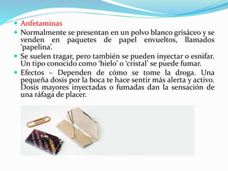  Anfetaminas
 Normalmente se presentan en un polvo blanco grisáceo y se
venden en paquetes de papel envueltos, llamados
‘papelina’.
 Se suelen tragar, pero también se pueden inyectar o esnifar.
Un tipo conocido como ‘hielo’ o ‘cristal’ se puede fumar.
 Efectos – Dependen de cómo se tome la droga. Una
pequeña dosis por la boca te hace sentir más alerta y activo.
Dosis mayores inyectadas o fumadas dan la sensación de
una ráfaga de placer.
 