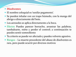  Disolventes
 El nombre coloquial es ‘esnifar pegamento’.
 Se pueden inhalar con un trapo húmedo, con la manga del
abrigo o directamente del bote.
 Los aerosoles se aplica directamente a la boca.
 Efectos Puedes parecer borracho, arrastrar las palabras,
tambalearte, reírte y perder el control; a continuación te
puedes sentir somnoliento
 Tu criterio se puede ver afectado y puedes volverte agresivo.
 Riesgos – La muerte procedente del abuso de disolventes es
rara, pero puede ocurrir por diversos motivos
 