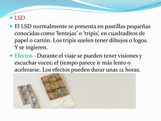  LSD
 El LSD normalmente se presenta en pastillas pequeñas
conocidas como ‘lentejas’ o ‘tripis’, en cuadraditos de
papel o cartón. Los tripis suelen tener dibujos o logos.
Y se ingieren.
 Efectos –Durante el viaje se pueden tener visiones y
escuchar voces; el tiempo parece ir más lento o
acelerarse. Los efectos pueden durar unas 12 horas.
 