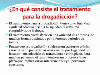 ¿En qué consiste el tratamiento
para la drogadicción?
 El tratamiento para la drogadicción tiene como finalidad
ayudar al adicto a dejar la búsqueda y el consumo
compulsivos de la droga.
 El tratamiento puede darse en una variedad de entornos, de
muchas formas distintas y por diferentes periodos de
tiempo.
 Puesto que la drogadicción suele ser un trastorno crónico
caracterizado por recaídas ocasionales, por lo general no
basta con un solo ciclo de tratamiento a corto plazo. Para
muchas personas, el tratamiento es un proceso a largo
plazo que implica varias intervenciones y supervisión
constante.
 