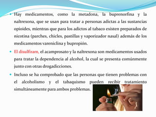  Hay medicamentos, como la metadona, la buprenorfina y la
naltrexona, que se usan para tratar a personas adictas a las sustancias
opioides, mientras que para los adictos al tabaco existen preparados de
nicotina (parches, chicles, pastillas y vaporizador nasal) además de los
medicamentos vareniclina y bupropión.
 El disulfiram, el acamprosato y la naltrexona son medicamentos usados
para tratar la dependencia al alcohol, la cual se presenta comúnmente
junto con otras drogadicciones.
 Incluso se ha comprobado que las personas que tienen problemas con
el alcoholismo y el tabaquismo pueden recibir tratamiento
simultáneamente para ambos problemas.
 
