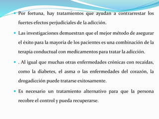  Por fortuna, hay tratamientos que ayudan a contrarrestar los
fuertes efectos perjudiciales de la adicción.
 Las investigaciones demuestran que el mejor método de asegurar
el éxito para la mayoría de los pacientes es una combinación de la
terapia conductual con medicamentos para tratar la adicción.
 . Al igual que muchas otras enfermedades crónicas con recaídas,
como la diabetes, el asma o las enfermedades del corazón, la
drogadicción puede tratarse exitosamente.
 Es necesario un tratamiento alternativo para que la persona
recobre el control y pueda recuperarse.
 