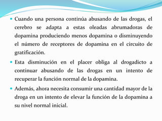  Cuando una persona continúa abusando de las drogas, el
cerebro se adapta a estas oleadas abrumadoras de
dopamina produciendo menos dopamina o disminuyendo
el número de receptores de dopamina en el circuito de
gratificación.
 Esta disminución en el placer obliga al drogadicto a
continuar abusando de las drogas en un intento de
recuperar la función normal de la dopamina.
 Además, ahora necesita consumir una cantidad mayor de la
droga en un intento de elevar la función de la dopamina a
su nivel normal inicial.
 
