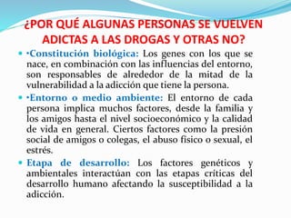 ¿POR QUÉ ALGUNAS PERSONAS SE VUELVEN
ADICTAS A LAS DROGAS Y OTRAS NO?
 •Constitución biológica: Los genes con los que se
nace, en combinación con las influencias del entorno,
son responsables de alrededor de la mitad de la
vulnerabilidad a la adicción que tiene la persona.
 •Entorno o medio ambiente: El entorno de cada
persona implica muchos factores, desde la familia y
los amigos hasta el nivel socioeconómico y la calidad
de vida en general. Ciertos factores como la presión
social de amigos o colegas, el abuso físico o sexual, el
estrés.
 Etapa de desarrollo: Los factores genéticos y
ambientales interactúan con las etapas críticas del
desarrollo humano afectando la susceptibilidad a la
adicción.
 
