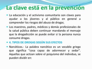 La clave está en la prevención
 La educación y el activismo comunitario son claves para
ayudar a los jóvenes y al público en general a
comprender los riesgos del abuso de drogas.
 Los maestros, padres, médicos y demás profesionales de
la salud pública deben continuar mandando el mensaje
que la drogadicción se puede evitar si la persona nunca
consume drogas.
 4. TIPOS DE DROGAS SEGÚN SUS EFECTOS
 Narcóticos.- La palabra narcótico es un vocablo griego
que significa "cosa capaz de adormecer y sedar".
Aquellas que actúan sobre el psiquismo del individuo, se
pueden dividir en:
 