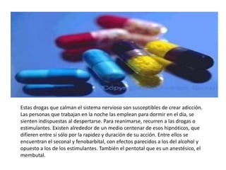 Estas drogas que calman el sistema nervioso son susceptibles de crear adicción.
Las personas que trabajan en la noche las emplean para dormir en el día, se
sienten indispuestas al despertarse. Para reanimarse, recurren a las drogas o
estimulantes. Existen alrededor de un medio centenar de esos hipnóticos, que
difieren entre sí sólo por la rapidez y duración de su acción. Entre ellos se
encuentran el seconal y fenobarbital, con efectos parecidos a los del alcohol y
opuesto a los de los estimulantes. También el pentotal que es un anestésico, el
membutal.
 