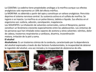 La CODEÍNA: La codeína tiene propiedades análogas a la morfina aunque sus efectos
analgésicos solo representa un 10% del efecto mórfico.
La MORFINA: es obtenida a partir del opio y constituye un valioso analgésico. Pero ésta
deprime el sistema nervioso central. Su sustancia activa es el sulfato de morfina. Se
ingiere o se inyecta. La morfina es un polvo blanco, tableta o líquido. Sus efectos en el
organismo son: euforia, adicción, constipación, inapetencia.
Los SOLVENTES. La inhalación de solventes comerciales, como el Neopreno, parece
constituir un fenómeno creciente especialmente entre los adolescentes. Los síntomas de
las personas que han inhalado estos vapores de acetona y otros solventes: vómitos, dolor
de cabeza, trastornos respiratorios y cardíacos, disartria, incoordinación
motora, irritación de la piel y coma.
El alcohol
Alcoholismo: Es un trastorno crónico de la conducta, caracterizado por la dependencia
del alcohol expresada a través de dos factores fundamentales, la incapacidad de detener
la ingestión del alcohol, una vez iniciada y la incapacidad de abstenerse de ello.
 