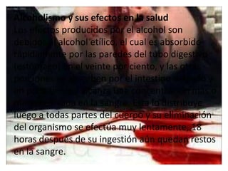 Alcoholismo y sus efectos en la salud
Los efectos producidos por el alcohol son
debidos al alcohol etílico, el cual es absorbido
rápidamente por las paredes del tubo digestivo
(estómago) en el veinte por ciento, y las otras
porciones se absorben por el intestino delgado y
en poco tiempo alcanza una concentración más o
menos elevada en la sangre. Esta lo distribuye
luego a todas partes del cuerpo y su eliminación
del organismo se efectúa muy lentamente, 18
horas después de su ingestión aún quedan restos
en la sangre.
 