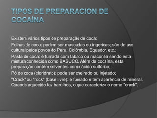 Existem vários tipos de preparação de coca:
Folhas de coca: podem ser mascadas ou ingeridas; são de uso
cultural pelos povos do Peru, Colômbia, Equador, etc.;
Pasta de coca: é fumada com tabaco ou maconha sendo esta
mistura conhecida como BASUCO. Além da cocaína, esta
preparação contém solventes como ácido sulfúrico;
Pó de coca (cloridrato): pode ser cheirado ou injetado;
"Crack" ou "rock" (base livre): é fumado e tem aparência de mineral.
Quando aquecido faz barulhos, o que caracteriza o nome "crack".
 