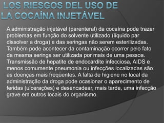 A administração injetável (parenteral) da cocaína pode trazer
problemas em função do solvente utilizado (líquido par
dissolver a droga) e das seringas não serem esterilizadas.
Também pode acontecer da contaminação ocorrer pelo fato
da mesma seringa ser utilizada por mais de uma pessoa.
Transmissão de hepatite de endocardite infecciosa, AIDS e
menos comumente pneumonia ou infecções localizadas são
as doenças mais freqüentes. A falta de higiene no local da
administração da droga pode ocasionar o aparecimento de
feridas (ulcerações) e desencadear, mais tarde, uma infecção
grave em outros locais do organismo.
 